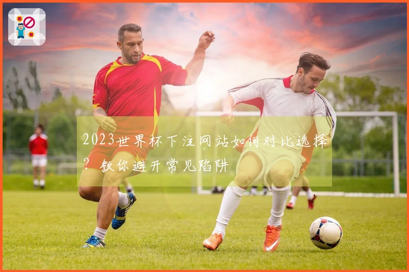 2023世界杯下注网站如何对比选择？教你避开常见陷阱