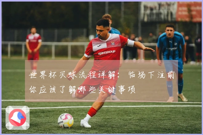 世界杯买球流程详解：临场下注前你应该了解哪些关键事项